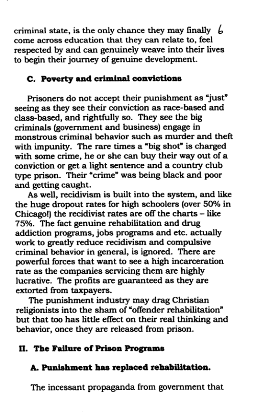 criminal state, is the only chance they may finally { come across education that they can relate to, feel respected by and can genuinely weave into their lives to begin their journey of genuine development.  C. Poverty and criminal convictions  Prisoners do not accept their punishment as “just” seeing as they see their conviction as race-based and class-based, and rightfully so. They see the big criminals (government and business) engage in monstrous criminal behavior such as murder and theft with impunity. The rare times a “big shot” is charged with some crime, he or she can buy their way out of a conviction or get a light sentence and a country club type prison. Their “crime” was being black and poor and getting caught.  As well, recidivism is built into the system, and like the huge dropout rates for high schoolers (over 50% in Chicagol) the recidivist rates are off the charts - like 75%. The fact genuine rehabilitation and drug addiction programs, jobs programs and etc. actually work to greatly reduce recidivism and compulsive criminal behavior in general, is ignored. There are powerful forces that want to see a high incarceration rate as the companies servicing them are highly lucrative. The profits are guaranteed as they are extorted from taxpayers.  The punishment industry may drag Christian religionists into the sham of “offender rehabilitation” but that too has little effect on their real thinking and behavior, once they are released from prison.  IL The Failure of Prison Programs A. Punishment has replaced rehabilitation.  The incessant propaganda from government that 